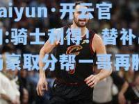 kaiyun·开云官网:骑士利得！替补出场豪取分帮一哥再胜