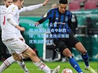 kaiyun·开云官网:阿莱拉蒂命中制胜球，马德里竞技以微弱优势战胜对手