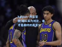 kaiyun·开云官网:球队实力对比，谁才是最终的赢家？
