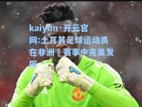 kaiyun·开云官网:土耳其足球运动员在非洲盃赛事中完美发挥