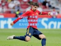 kaiyun·开云官网:瑞士对阵西班牙，实力对比谁更强？
