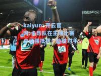 kaiyun·开云官网:卡昂队在主场比赛中顽强抵抗，险胜对手