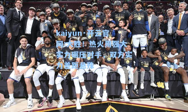 kaiyun·开云官网:大胜！热火用强大实力碾压对手，双方实力差距悬殊