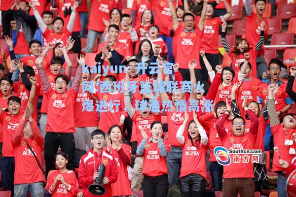 kaiyun·开云官网:西班牙篮球联赛火爆进行，球迷热情高涨