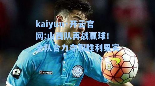 kaiyun·开云官网:山西队再战赢球！全队合力夺取胜利果实